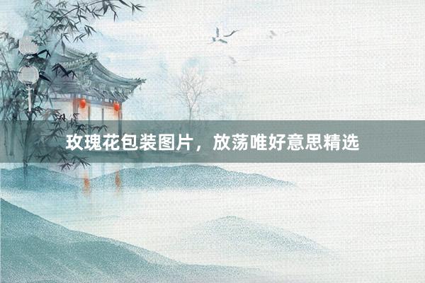 玫瑰花包装图片，放荡唯好意思精选